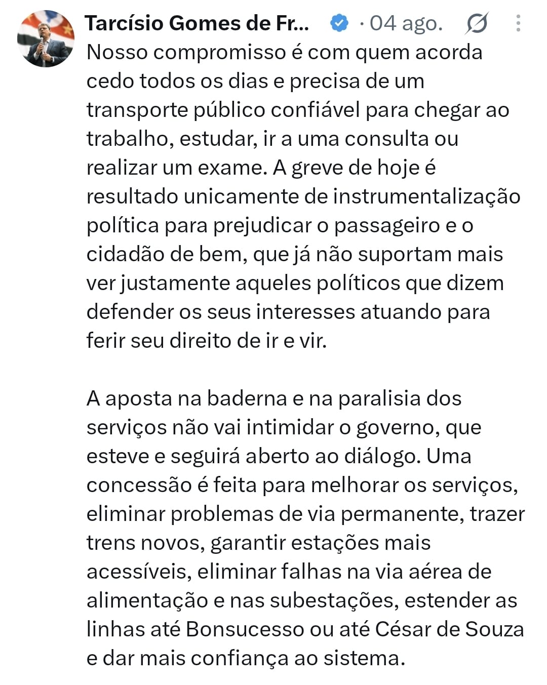 Captura de tela de uma publicação de Tarcísio Gomes de Freitas, datada de 4 de agosto. O texto: Nosso compromisso é com quem acorda cedo todos os dias e precisa de um transporte público confiável para chegar ao trabalho, estudar, ir a uma consulta ou realizar um exame. A greve de hoje é resultado unicamente de instrumentalização política para prejudicar o passageiro e o cidadão de bem, que já não suportam mais ver justamente aqueles políticos que dizem defender os seus interesses atuando para ferir seu direito de ir e vir.  A aposta na baderna e na paralisação dos serviços não vai intimidar o governo, que esteve e seguirá aberto ao diálogo. Uma concessão é feita para melhorar os serviços, eliminar problemas de via permanente, trazer trens novos, garantir estações mais acessíveis, eliminar falhas na via aérea de alimentação e nas subestações, estender as linhas até Bonsucesso ou até César de Souza e dar mais confiança ao sistema.
