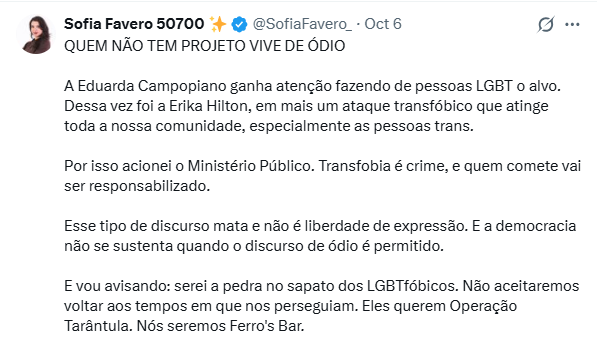 A deputada Sofia Favero publicou em seu X: “QUEM NÃO TEM PROJETO VIVE DE ÓDIO. A Eduarda Campopiano ganha atenção fazendo de pessoas LGBT o alvo. Dessa vez foi a Erika Hilton, em mais um ataque transfóbico que atinge toda a nossa comunidade, especialmente as pessoas trans. Por isso acionei o Ministério Público. Transfobia é crime, e quem comete vai ser responsabilizado. Esse tipo de discurso mata e não é liberdade de expressão E a democracia não se sustenta quando o discurso de ódio é permitido. E vou avisando: serei a pedra no sapato dos LGBTfóbicos. Não aceitaremos voltar aos tempos que nos perseguiram. Eles querem Operação Tarântula. Nós seremos Ferro´s Bar.”